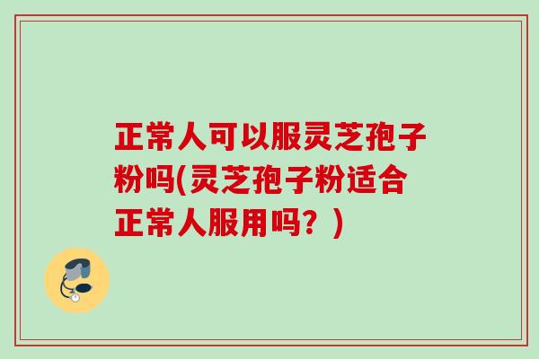 正常人可以服灵芝孢子粉吗(灵芝孢子粉适合正常人服用吗？)