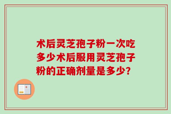 术后灵芝孢子粉一次吃多少术后服用灵芝孢子粉的正确剂量是多少? 术后灵芝孢子粉一次吃多少术后服用灵芝孢子粉的正确剂量是多少?