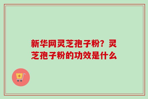 新华网灵芝孢子粉?灵芝孢子粉的功效是什么 新华网灵芝孢子粉?灵芝孢子粉的功效是什么