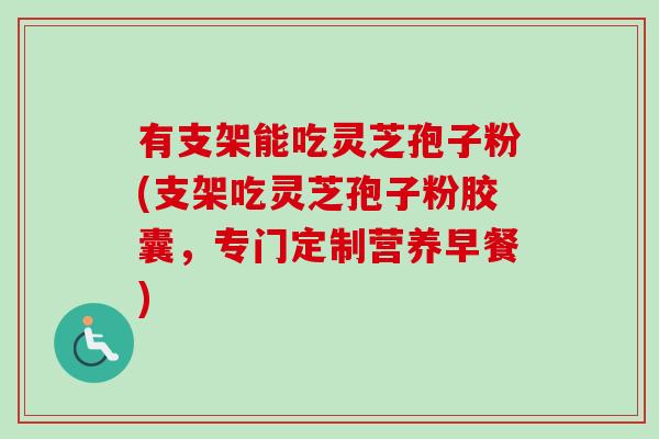 有支架能吃灵芝孢子粉(支架吃灵芝孢子粉胶囊，专门定制营养早餐)