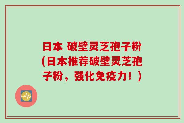 日本 破壁灵芝孢子粉(日本推荐破壁灵芝孢子粉，强化免疫力！)