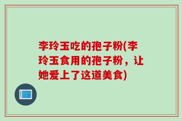 李玲玉吃的孢子粉(李玲玉食用的孢子粉，让她爱上了这道美食)
