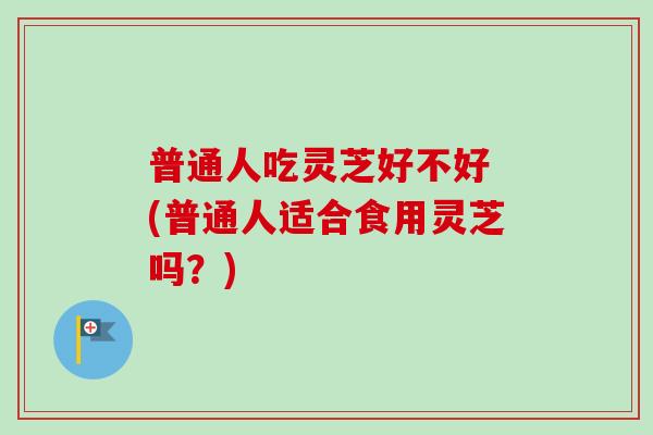 普通人吃灵芝好不好 (普通人适合食用灵芝吗？)