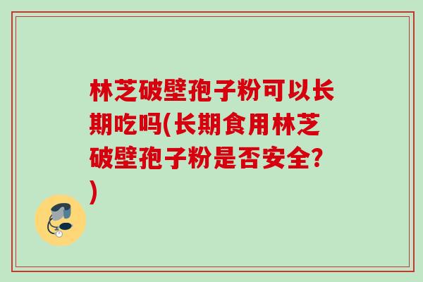 林芝破壁孢子粉可以长期吃吗(长期食用林芝破壁孢子粉是否安全？)