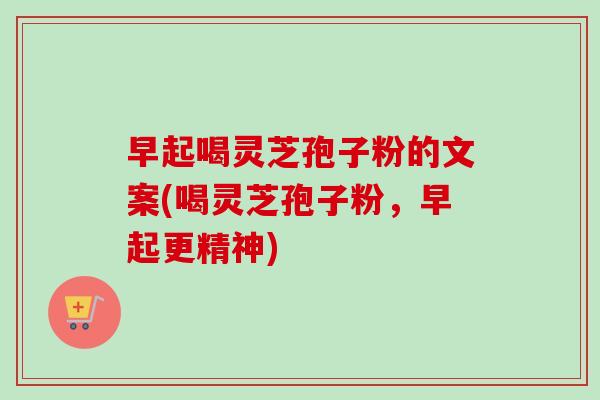 早起喝灵芝孢子粉的文案(喝灵芝孢子粉，早起更精神)