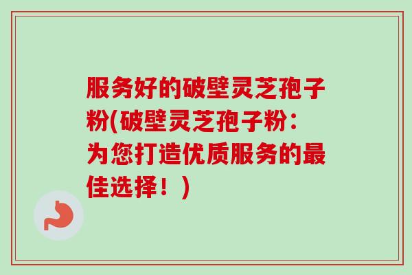 服务好的破壁灵芝孢子粉(破壁灵芝孢子粉：为您打造优质服务的最佳选择！)