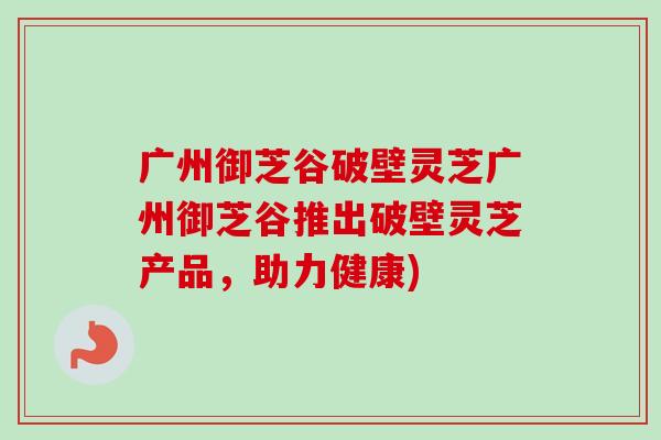 广州御芝谷破壁灵芝广州御芝谷推出破壁灵芝产品，助力健康)