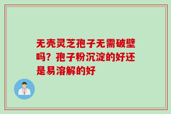无壳灵芝孢子无需破壁吗?孢子粉沉淀的好还是易溶解的好 无壳灵芝孢子无需破壁吗?孢子粉沉淀的好还是易溶解的好