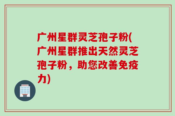 广州星群灵芝孢子粉(广州星群推出天然灵芝孢子粉，助您改善免疫力)