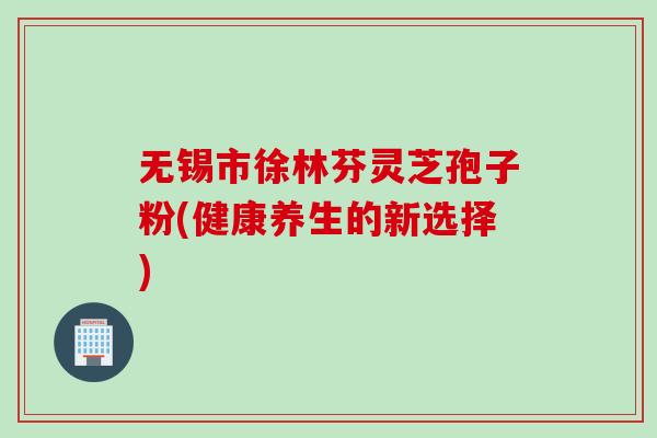 无锡市徐林芬灵芝孢子粉(健康养生的新选择)