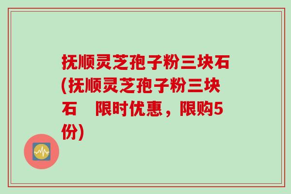 抚顺灵芝孢子粉三块石(抚顺灵芝孢子粉三块石 限时优惠,限购5份) 抚顺灵芝孢子粉三块石(抚顺灵芝孢子粉三块石 限时优惠,限购5份)