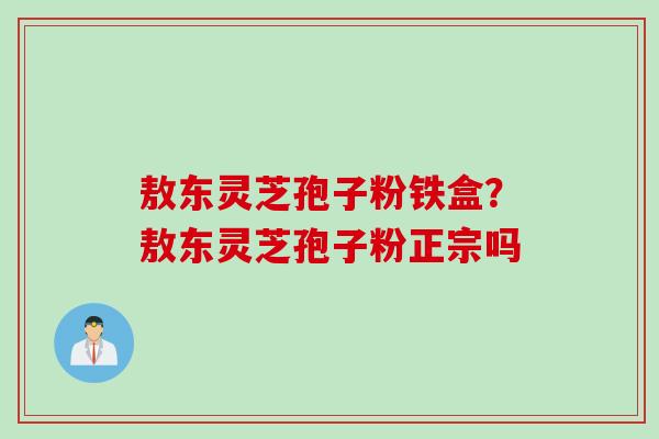 敖东灵芝孢子粉铁盒?敖东灵芝孢子粉正宗吗 敖东灵芝孢子粉铁盒?敖东灵芝孢子粉正宗吗