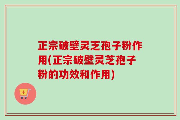 正宗破壁灵芝孢子粉作用(正宗破壁灵芝孢子粉的功效和作用)