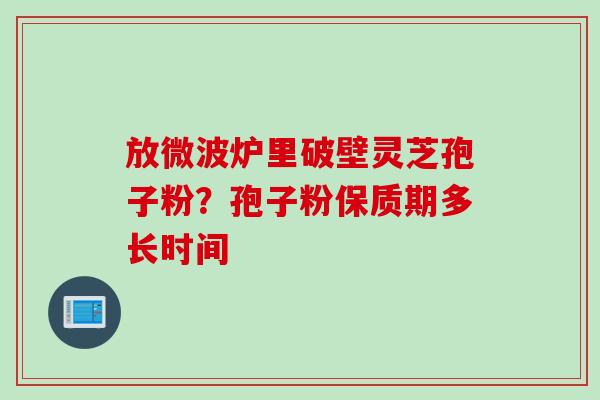 放微波炉里破壁灵芝孢子粉？孢子粉保质期多长时间