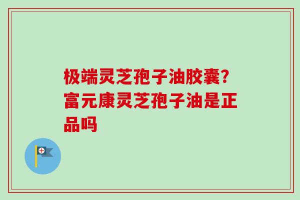 极端灵芝孢子油胶囊？富元康灵芝孢子油是正品吗