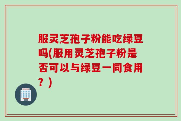 服灵芝孢子粉能吃绿豆吗(服用灵芝孢子粉是否可以与绿豆一同食用？)