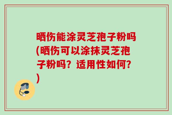 晒伤能涂灵芝孢子粉吗(晒伤可以涂抹灵芝孢子粉吗？适用性如何？)