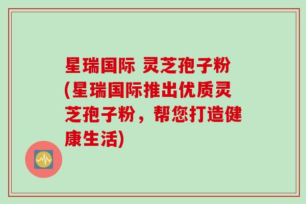 星瑞国际 灵芝孢子粉(星瑞国际推出优质灵芝孢子粉，帮您打造健康生活)