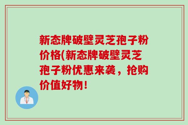 新态牌破壁灵芝孢子粉价格(新态牌破壁灵芝孢子粉优惠来袭，抢购价值好物！