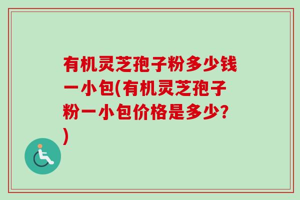 有机灵芝孢子粉多少钱一小包(有机灵芝孢子粉一小包价格是多少？)