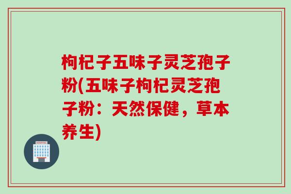 枸杞子五味子灵芝孢子粉(五味子枸杞灵芝孢子粉：天然保健，草本养生)