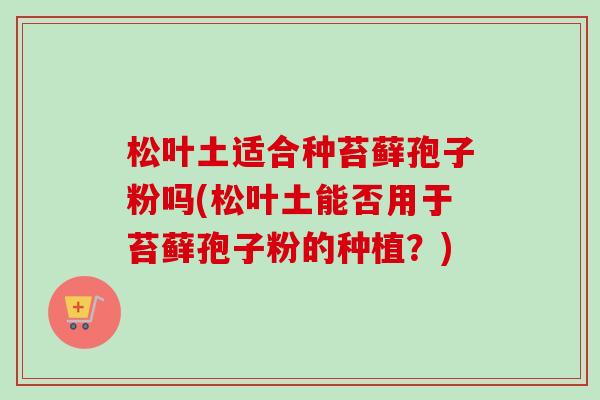 松叶土适合种苔藓孢子粉吗(松叶土能否用于苔藓孢子粉的种植？)