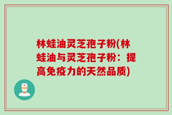 林蛙油灵芝孢子粉(林蛙油与灵芝孢子粉：提高免疫力的天然品质)