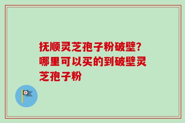 抚顺灵芝孢子粉破壁？哪里可以买的到破壁灵芝孢子粉