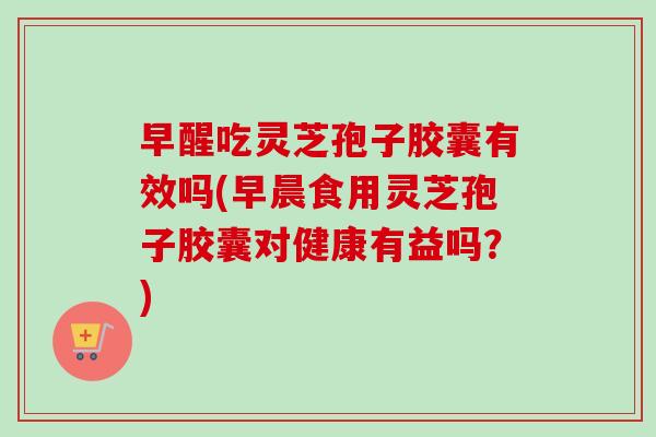 早醒吃灵芝孢子胶囊有效吗(早晨食用灵芝孢子胶囊对健康有益吗？)