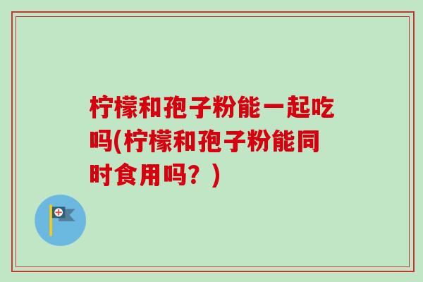 柠檬和孢子粉能一起吃吗(柠檬和孢子粉能同时食用吗？)