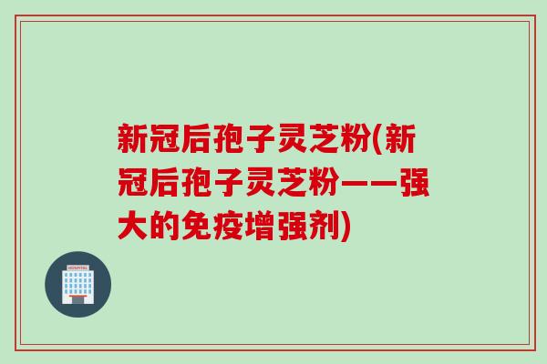 新冠后孢子灵芝粉(新冠后孢子灵芝粉——强大的免疫增强剂)