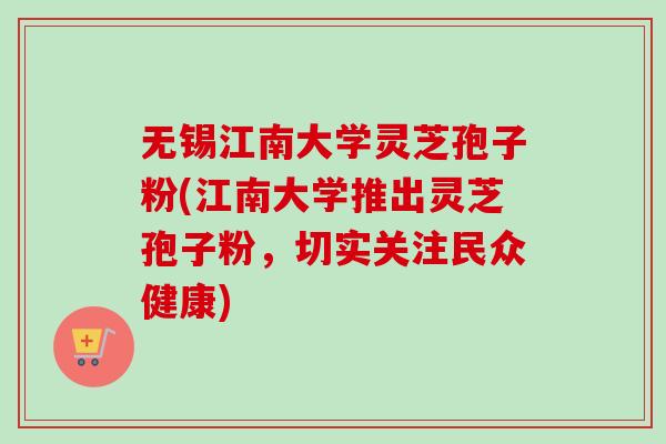 无锡江南大学灵芝孢子粉(江南大学推出灵芝孢子粉，切实关注民众健康)