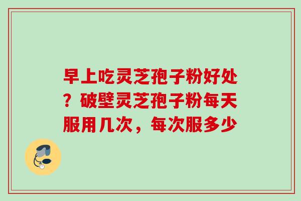 早上吃灵芝孢子粉好处？破壁灵芝孢子粉每天服用几次，每次服多少