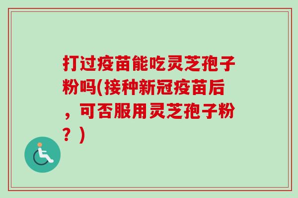 打过疫苗能吃灵芝孢子粉吗(接种新冠疫苗后,可否服用灵芝孢子粉?) 打过疫苗能吃灵芝孢子粉吗(接种新冠疫苗后,可否服用灵芝孢子粉?)