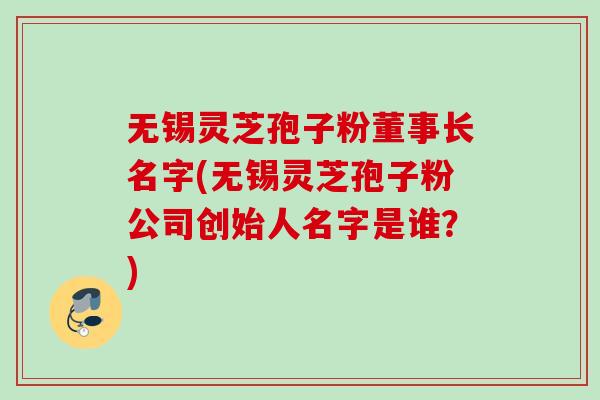 无锡灵芝孢子粉董事长名字(无锡灵芝孢子粉公司创始人名字是谁？)