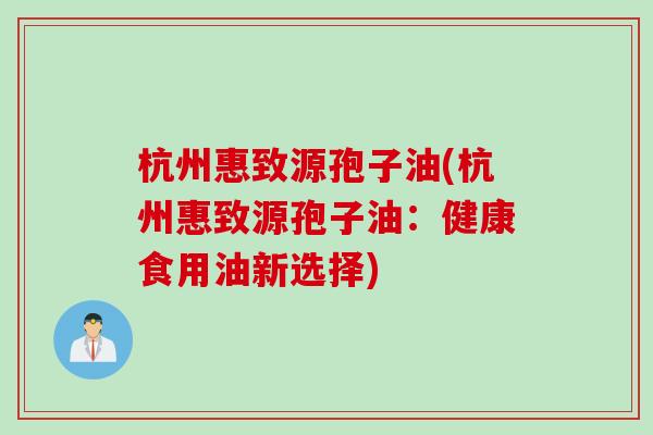 杭州惠致源孢子油(杭州惠致源孢子油：健康食用油新选择)
