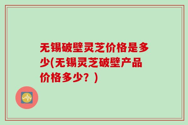 无锡破壁灵芝价格是多少(无锡灵芝破壁产品价格多少？)