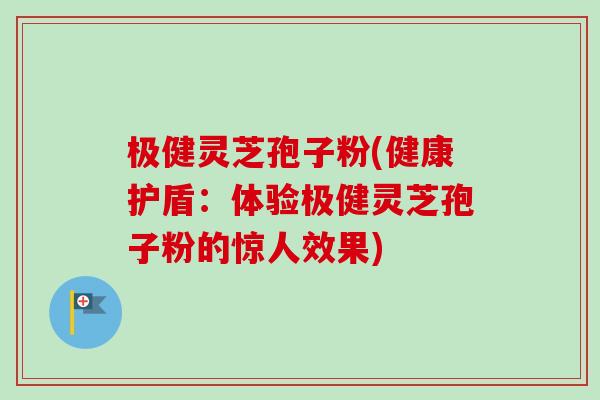 极健灵芝孢子粉(健康护盾：体验极健灵芝孢子粉的惊人效果)