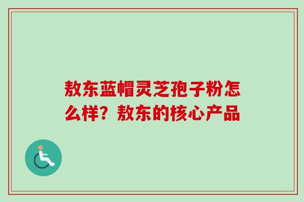 敖东蓝帽灵芝孢子粉怎么样？敖东的核心产品