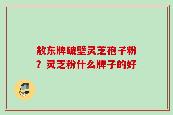 敖东牌破壁灵芝孢子粉？灵芝粉什么牌子的好