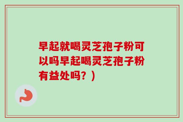 早起就喝灵芝孢子粉可以吗早起喝灵芝孢子粉有益处吗？)