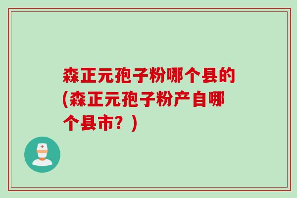 森正元孢子粉哪个县的(森正元孢子粉产自哪个县市?) 森正元孢子粉哪个县的(森正元孢子粉产自哪个县市?)