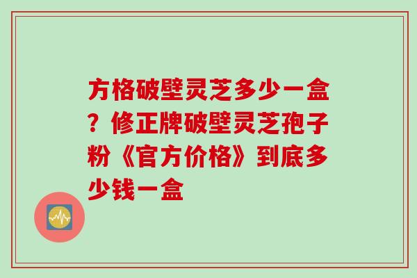 方格破壁灵芝多少一盒？修正牌破壁灵芝孢子粉《官方价格》到底多少钱一盒