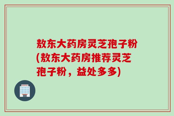 敖东大药房灵芝孢子粉(敖东大药房推荐灵芝孢子粉，益处多多)