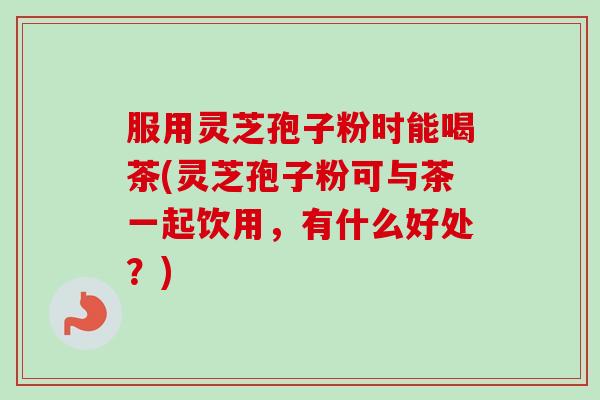 服用灵芝孢子粉时能喝茶(灵芝孢子粉可与茶一起饮用，有什么好处？)