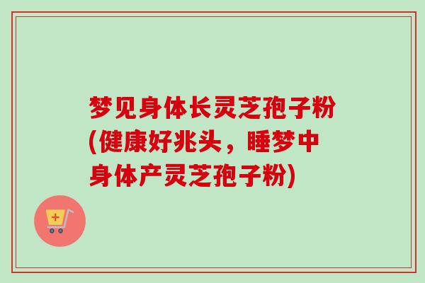 梦见身体长灵芝孢子粉(健康好兆头，睡梦中身体产灵芝孢子粉)