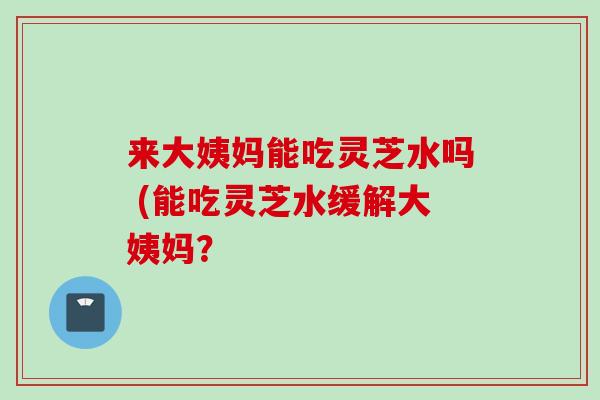 来大姨妈能吃灵芝水吗 (能吃灵芝水缓解大姨妈？