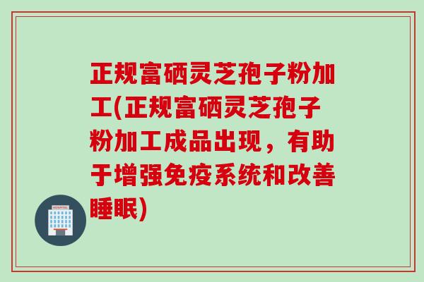 正规富硒灵芝孢子粉加工(正规富硒灵芝孢子粉加工成品出现，有助于增强免疫系统和改善睡眠)