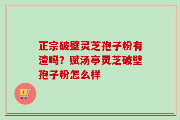 正宗破壁灵芝孢子粉有渣吗?赋汤亭灵芝破壁孢子粉怎么样 正宗破壁灵芝孢子粉有渣吗?赋汤亭灵芝破壁孢子粉怎么样