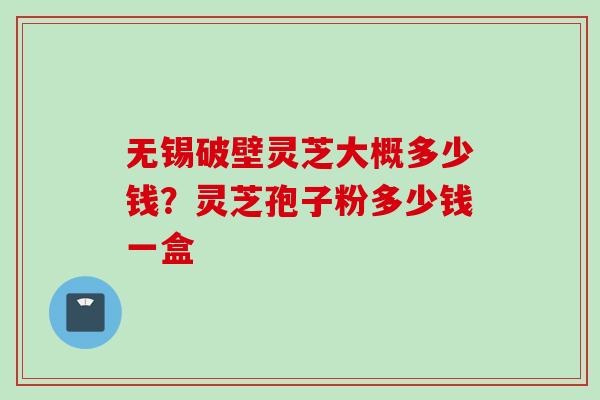 无锡破壁灵芝大概多少钱？灵芝孢子粉多少钱一盒